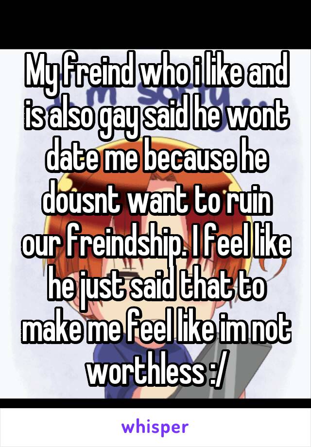 My freind who i like and is also gay said he wont date me because he dousnt want to ruin our freindship. I feel like he just said that to make me feel like im not worthless :/