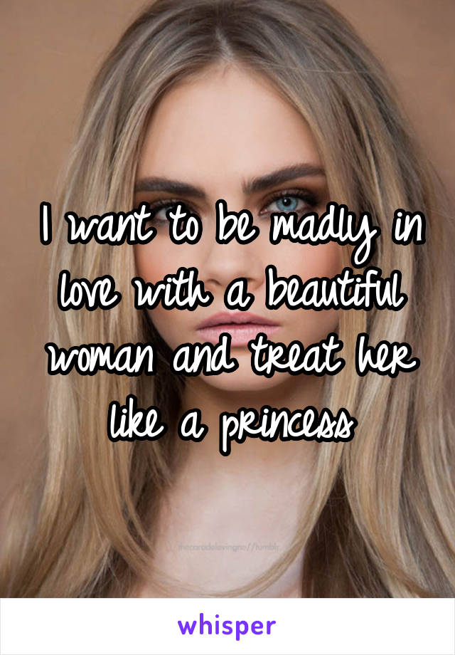 I want to be madly in love with a beautiful woman and treat her like a princess