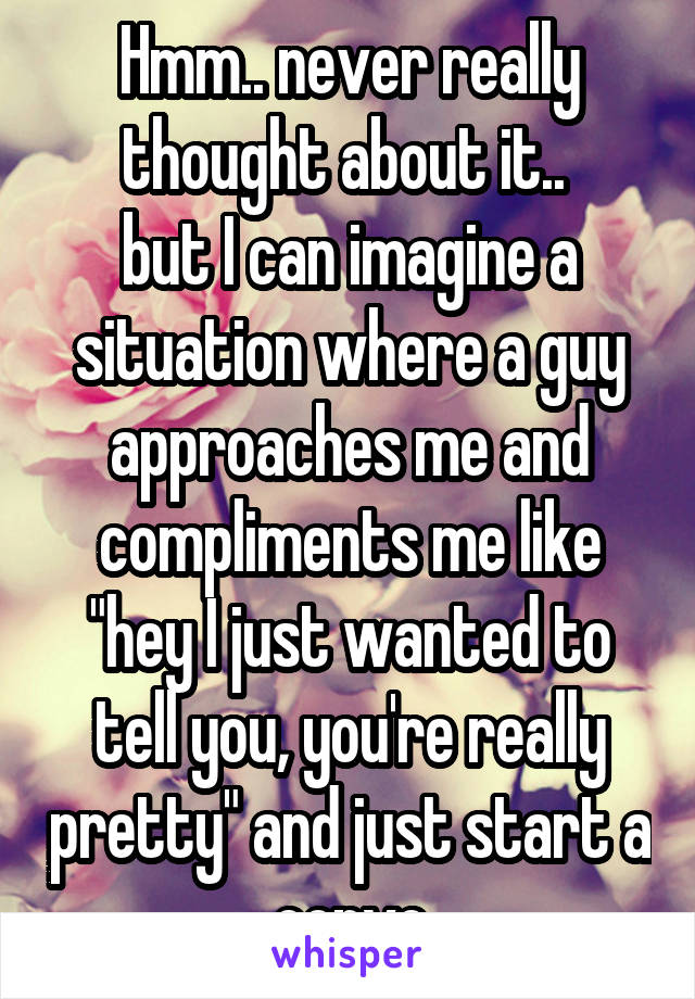 Hmm.. never really thought about it.. 
but I can imagine a situation where a guy approaches me and compliments me like "hey I just wanted to tell you, you're really pretty" and just start a convo