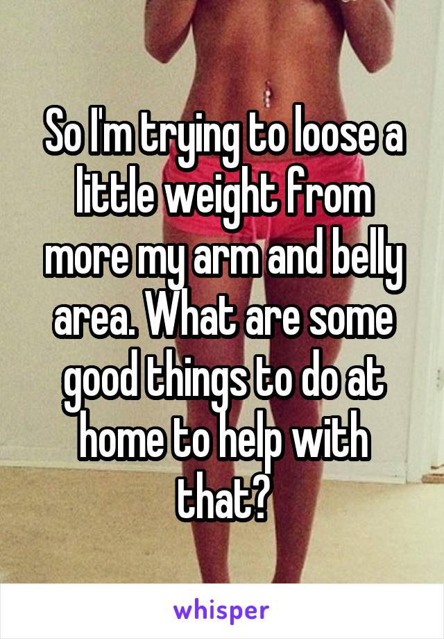 So I'm trying to loose a little weight from more my arm and belly area. What are some good things to do at home to help with that?