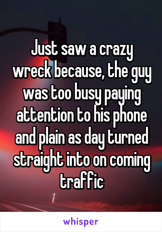 Just saw a crazy wreck because, the guy was too busy paying attention to his phone and plain as day turned straight into on coming traffic