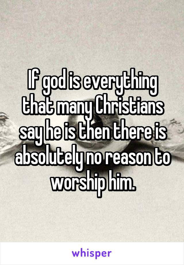 If god is everything that many Christians say he is then there is absolutely no reason to worship him.