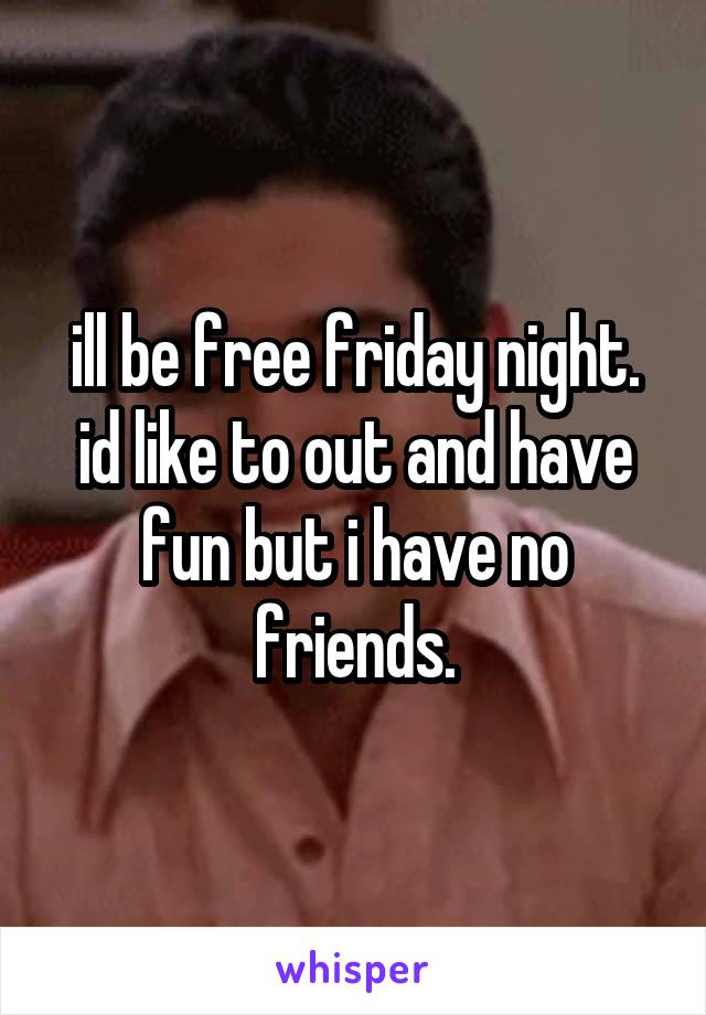 ill be free friday night. id like to out and have fun but i have no friends.