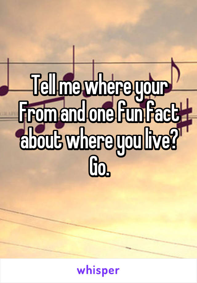 Tell me where your
From and one fun fact about where you live? Go.
