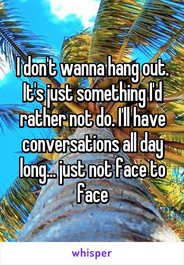 I don't wanna hang out. It's just something I'd rather not do. I'll have conversations all day long... just not face to face