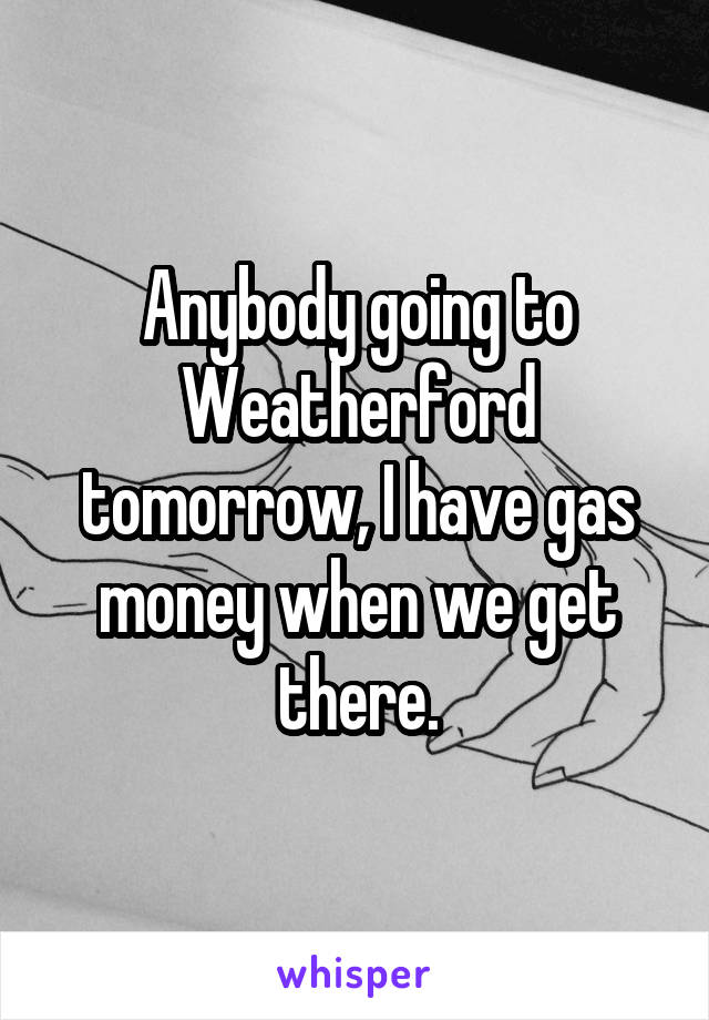 Anybody going to Weatherford tomorrow, I have gas money when we get there.