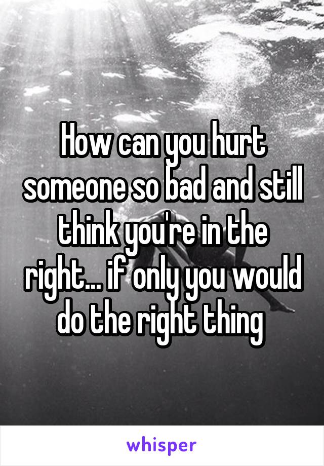 How can you hurt someone so bad and still think you're in the right... if only you would do the right thing 