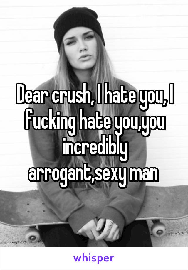 Dear crush, I hate you, I fucking hate you,you incredibly arrogant,sexy man 