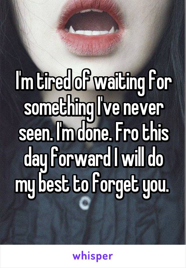 I'm tired of waiting for something I've never seen. I'm done. Fro this day forward I will do my best to forget you. 