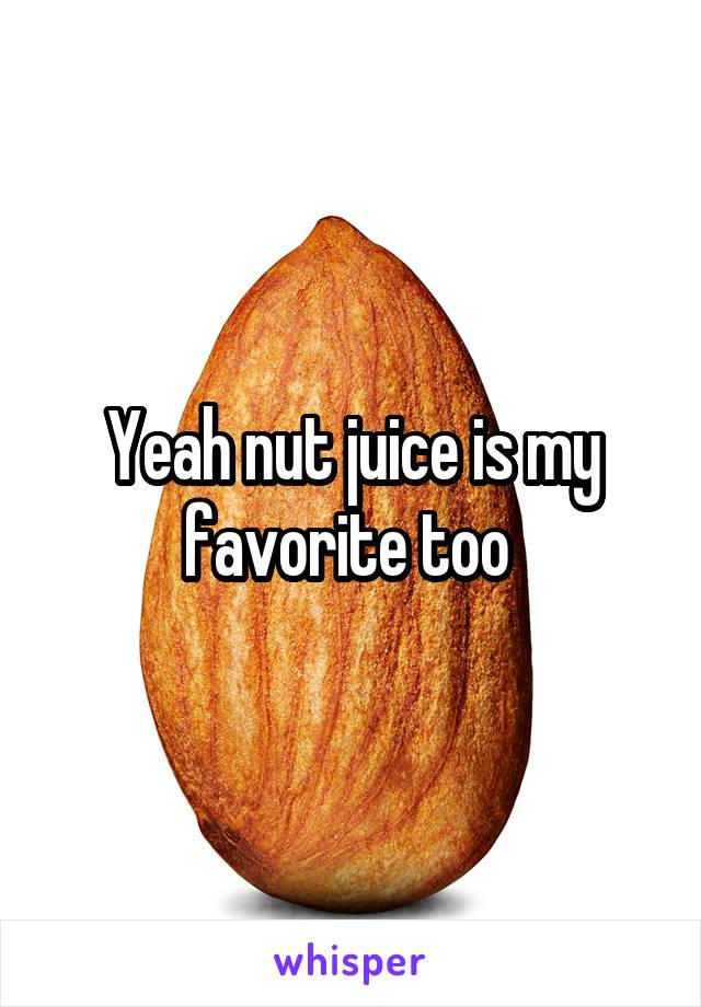 Yeah nut juice is my favorite too 