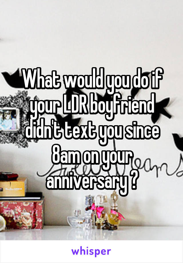 What would you do if your LDR boyfriend didn't text you since 8am on your anniversary ?