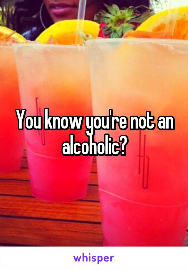 You know you're not an alcoholic?