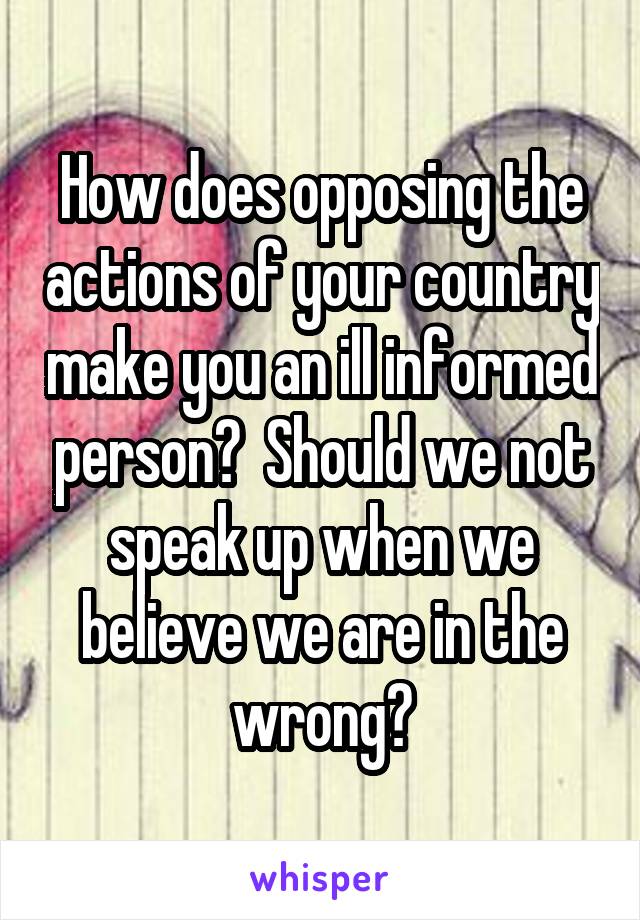 How does opposing the actions of your country make you an ill informed person?  Should we not speak up when we believe we are in the wrong?