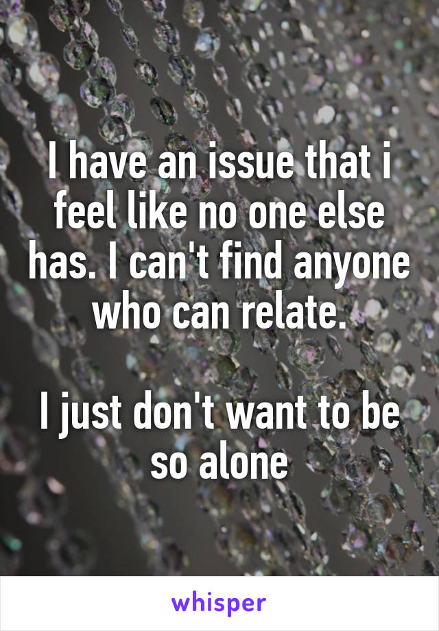 I have an issue that i feel like no one else has. I can't find anyone who can relate.

I just don't want to be so alone