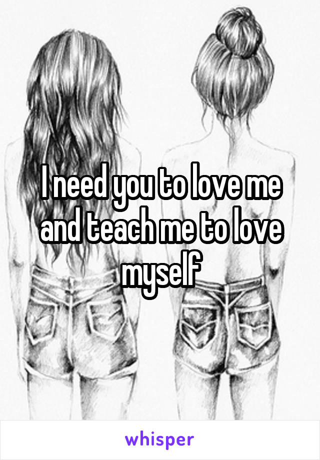 I need you to love me and teach me to love myself