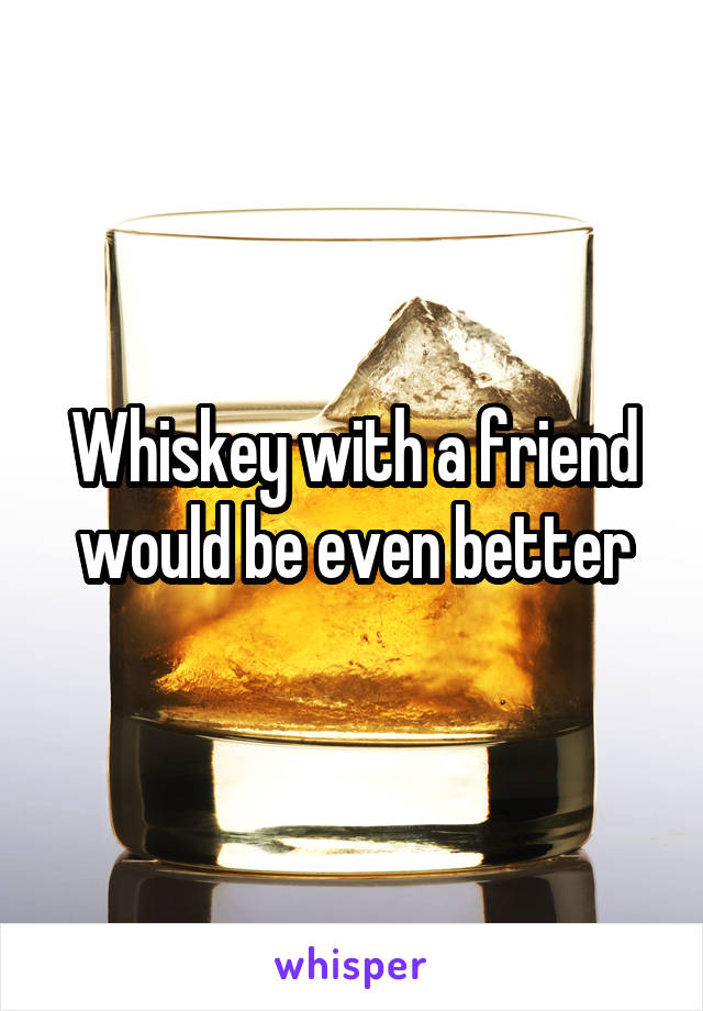 Whiskey with a friend would be even better