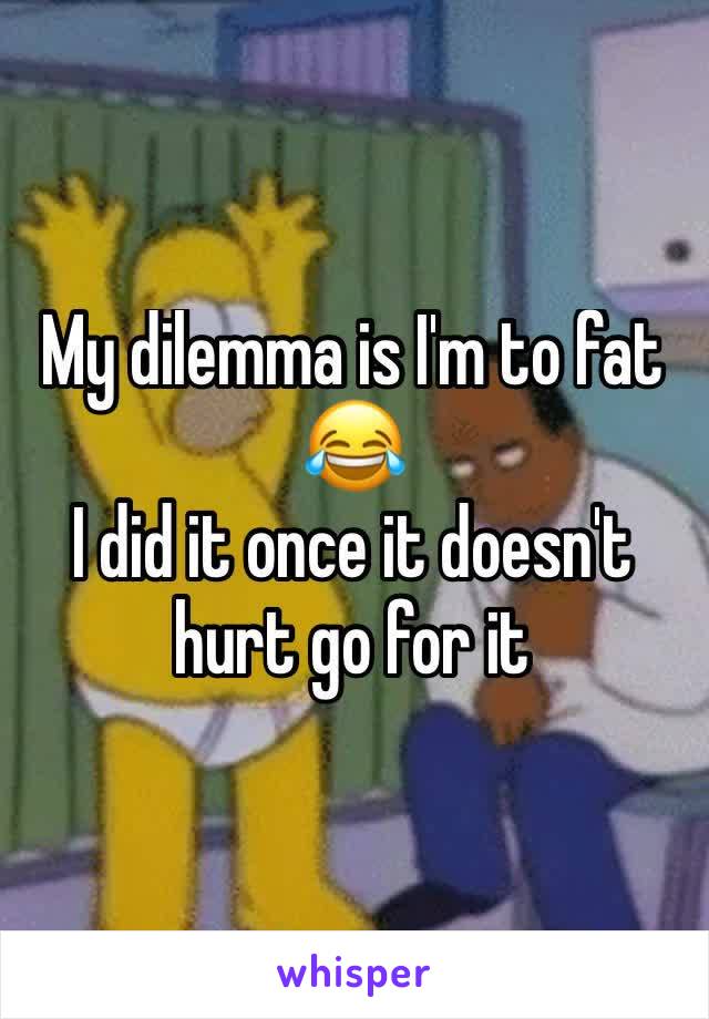 My dilemma is I'm to fat 😂
I did it once it doesn't hurt go for it 