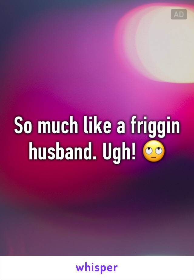 So much like a friggin husband. Ugh! 🙄
