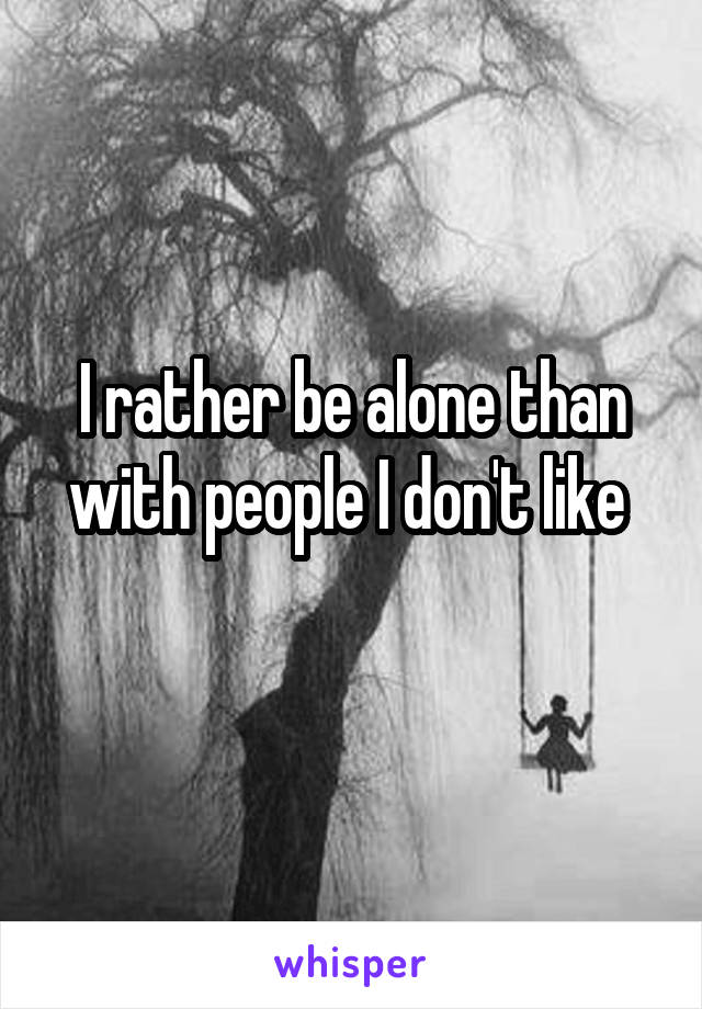 I rather be alone than with people I don't like 
