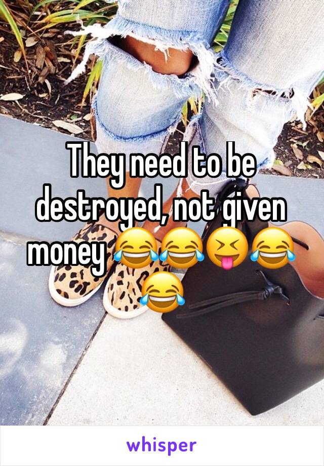They need to be destroyed, not given money 😂😂😝😂😂