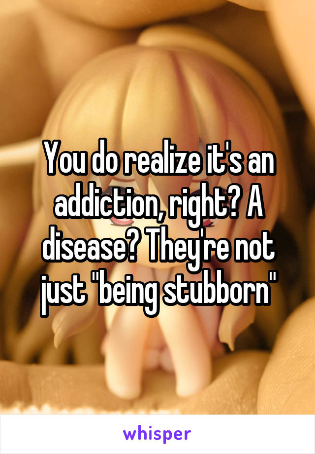 You do realize it's an addiction, right? A disease? They're not just "being stubborn"