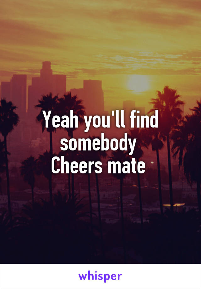 Yeah you'll find somebody 
Cheers mate 