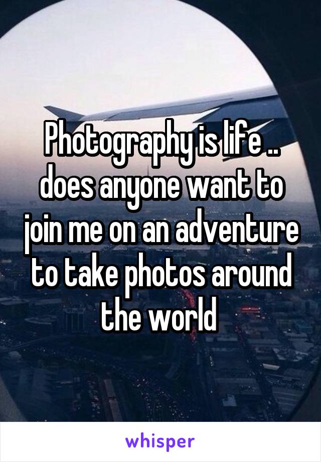 Photography is life .. does anyone want to join me on an adventure to take photos around the world 