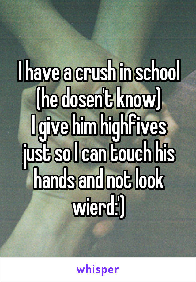 I have a crush in school (he dosen't know)
I give him highfives just so I can touch his hands and not look wierd:')