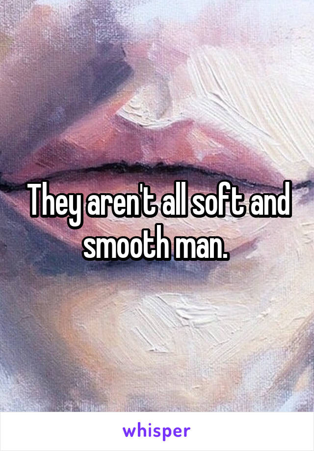 They aren't all soft and smooth man. 