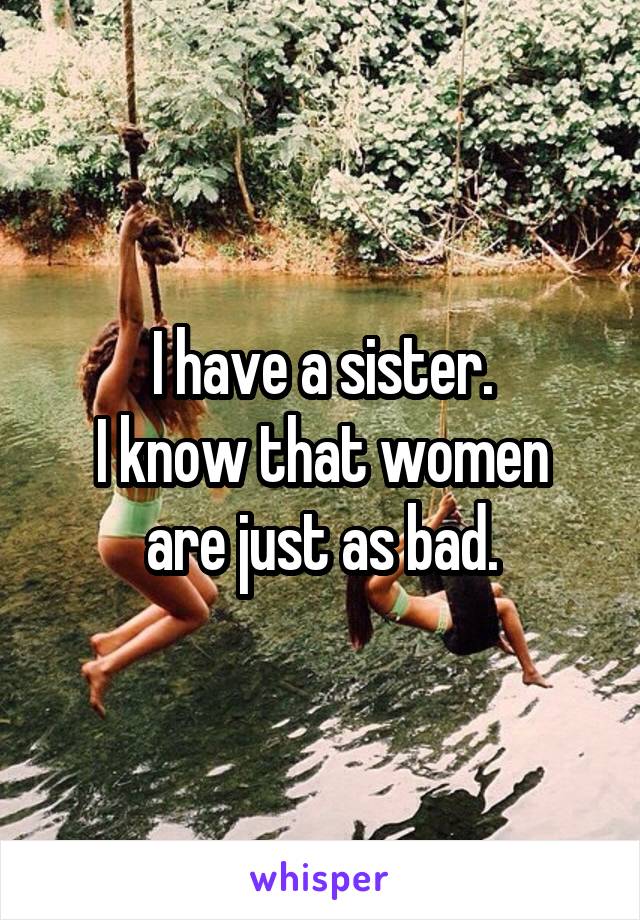 I have a sister.
I know that women are just as bad.