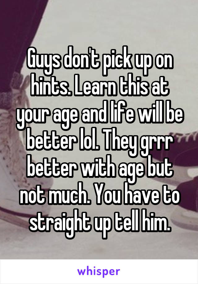 Guys don't pick up on hints. Learn this at your age and life will be better lol. They grrr better with age but not much. You have to straight up tell him.