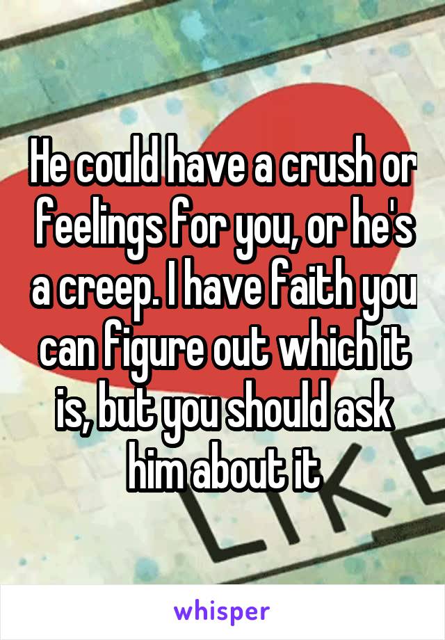 He could have a crush or feelings for you, or he's a creep. I have faith you can figure out which it is, but you should ask him about it