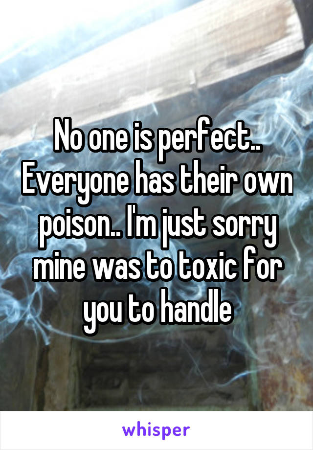 No one is perfect.. Everyone has their own poison.. I'm just sorry mine was to toxic for you to handle