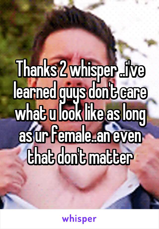 Thanks 2 whisper ..i've learned guys don't care what u look like as long as ur female..an even that don't matter