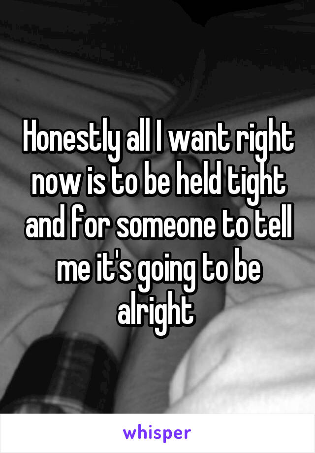 Honestly all I want right now is to be held tight and for someone to tell me it's going to be alright 