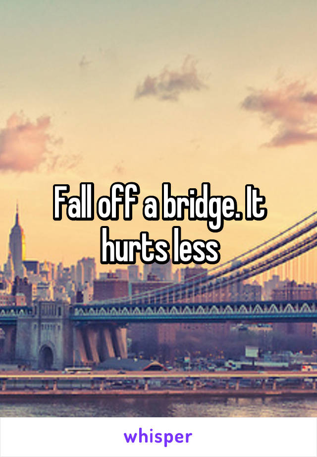 Fall off a bridge. It hurts less