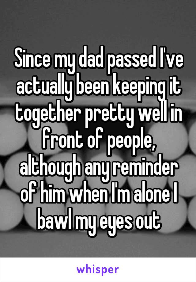 Since my dad passed I've actually been keeping it together pretty well in front of people, although any reminder of him when I'm alone I bawl my eyes out