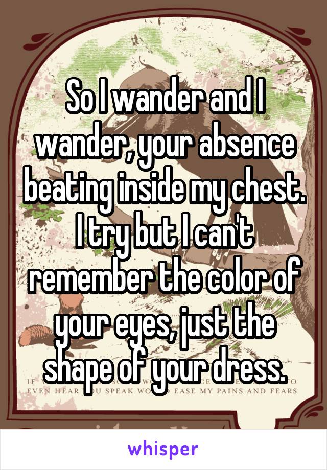 So I wander and I wander, your absence beating inside my chest. I try but I can't remember the color of your eyes, just the shape of your dress.