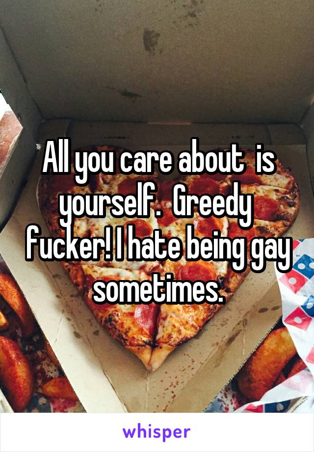 All you care about  is yourself.  Greedy  fucker! I hate being gay sometimes.