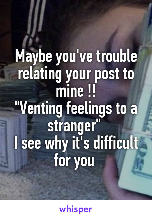 Maybe you've trouble relating your post to mine !!
"Venting feelings to a stranger" 
I see why it's difficult for you 