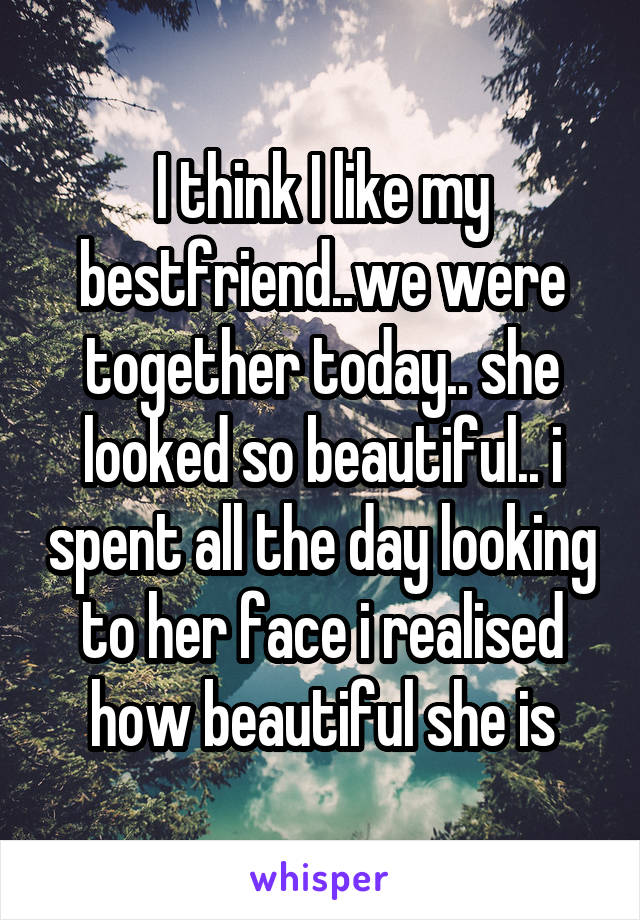 I think I like my bestfriend..we were together today.. she looked so beautiful.. i spent all the day looking to her face i realised how beautiful she is