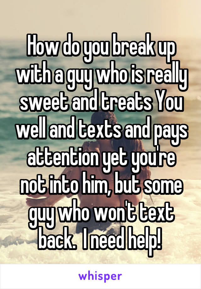 How do you break up with a guy who is really sweet and treats You well and texts and pays attention yet you're not into him, but some guy who won't text back.  I need help! 