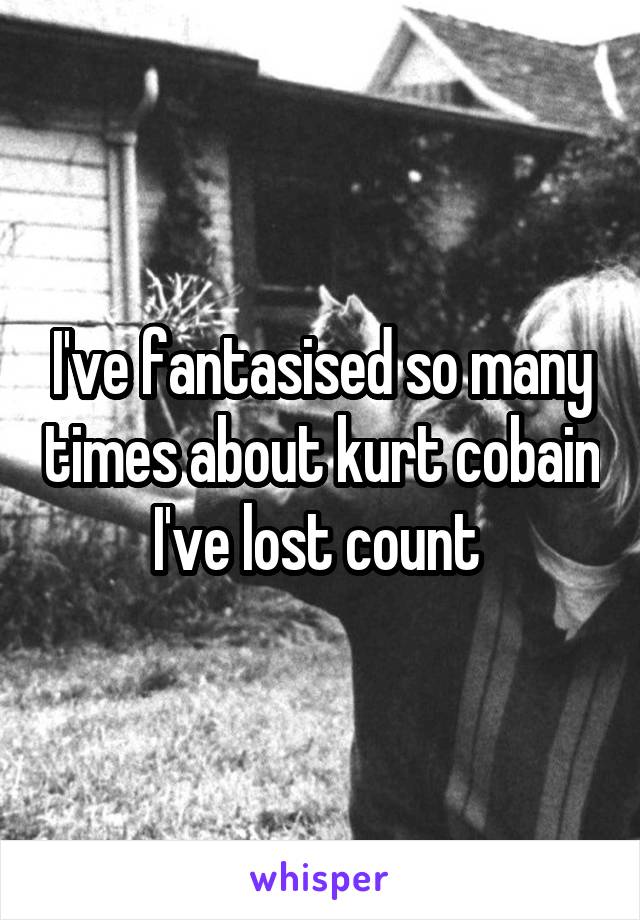 I've fantasised so many times about kurt cobain I've lost count 