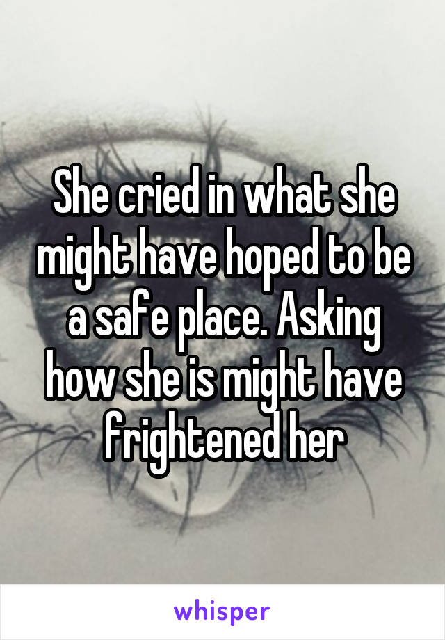 She cried in what she might have hoped to be a safe place. Asking how she is might have frightened her