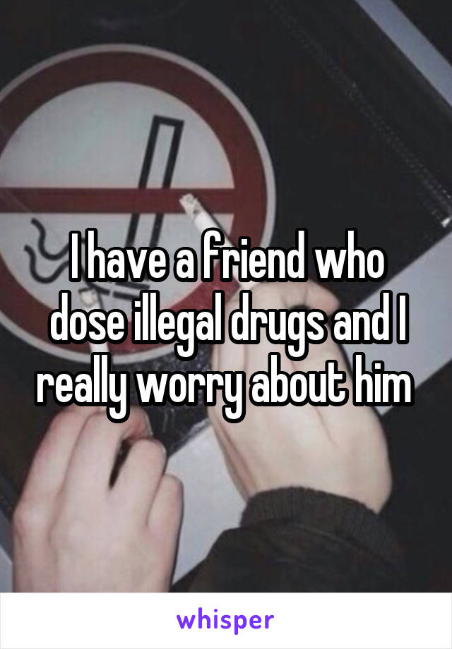 I have a friend who dose illegal drugs and I really worry about him 