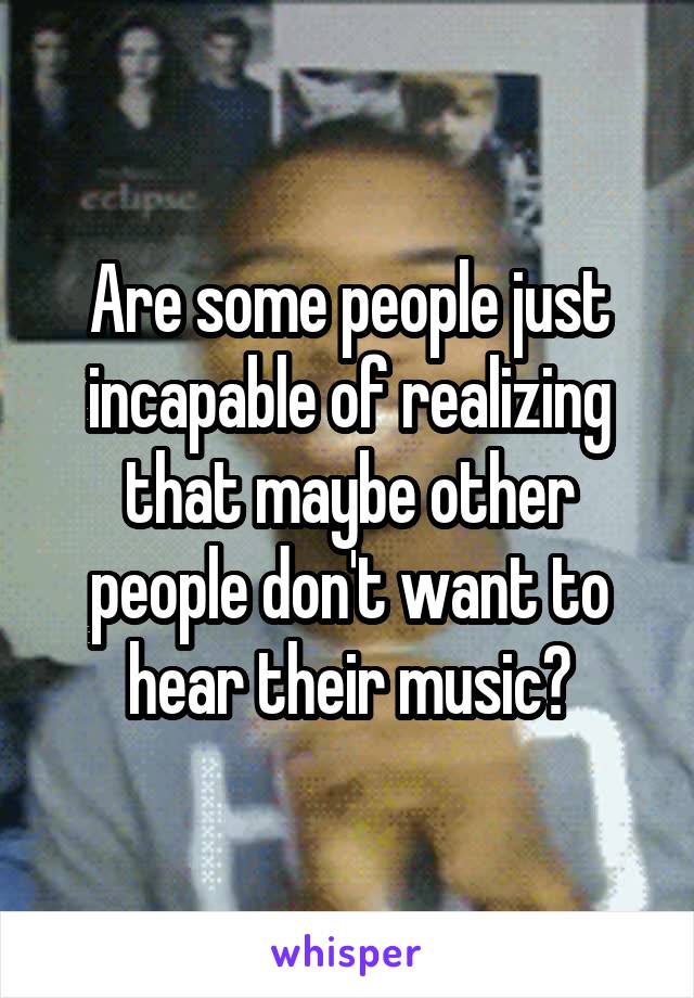 Are some people just incapable of realizing that maybe other people don't want to hear their music?