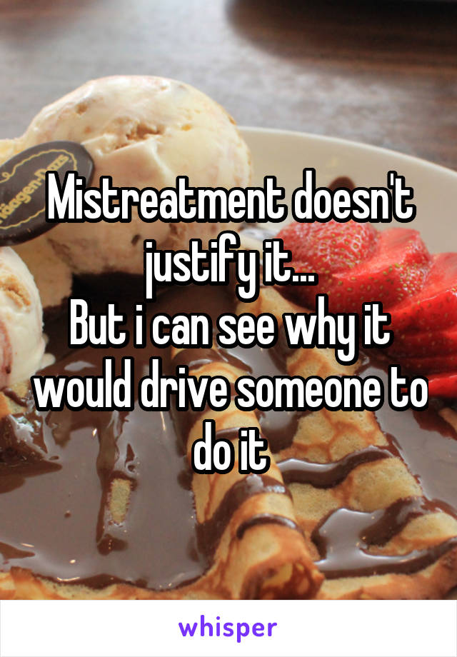 Mistreatment doesn't justify it...
But i can see why it would drive someone to do it