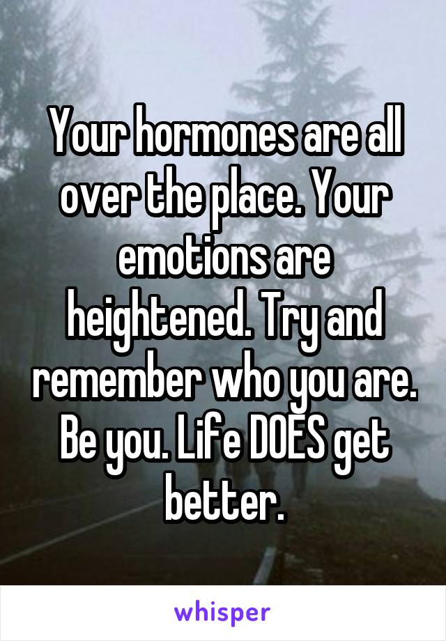 Your hormones are all over the place. Your emotions are heightened. Try and remember who you are. Be you. Life DOES get better.