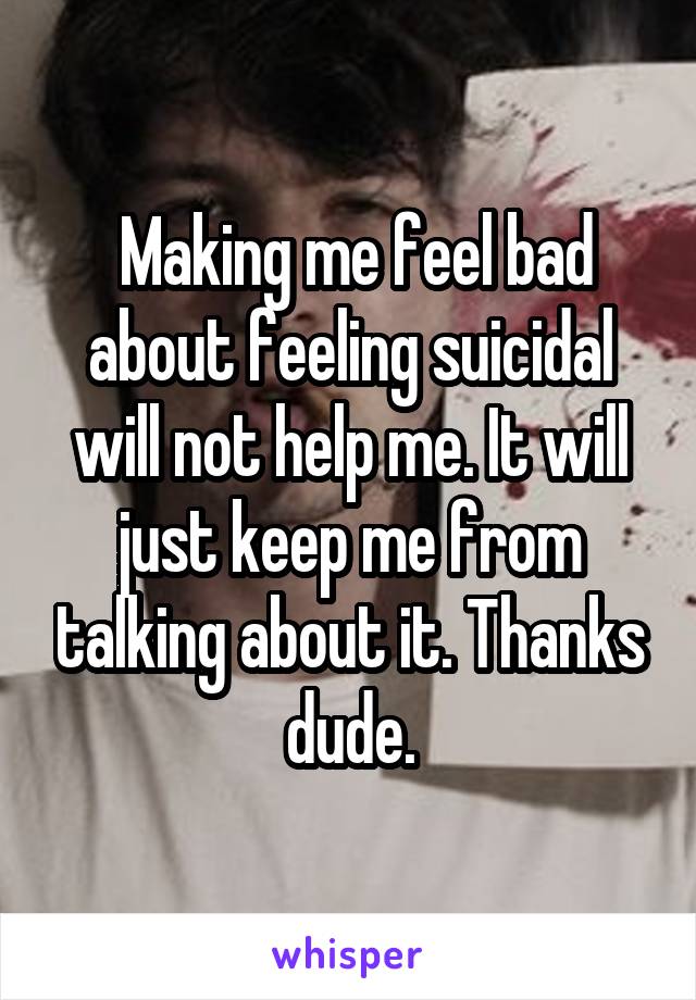  Making me feel bad about feeling suicidal will not help me. It will just keep me from talking about it. Thanks dude.