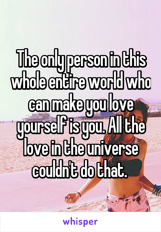 The only person in this whole entire world who can make you love yourself is you. All the love in the universe couldn't do that. 